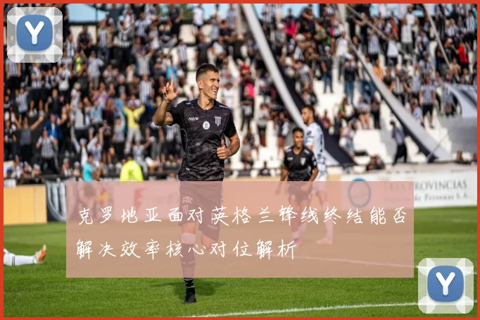 克罗地亚面对英格兰锋线终结能否解决效率核心对位解析