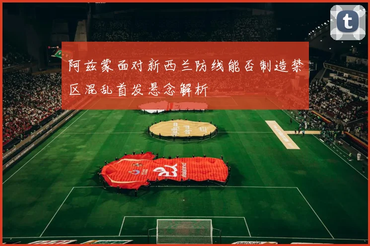 阿兹蒙面对新西兰防线能否制造禁区混乱首发悬念解析