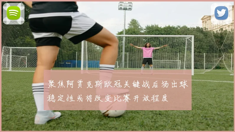 聚焦阿贾克斯欧冠关键战后场出球稳定性或将改变比赛开放程度