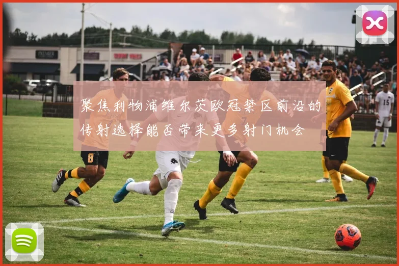 聚焦利物浦维尔茨欧冠禁区前沿的传射选择能否带来更多射门机会
