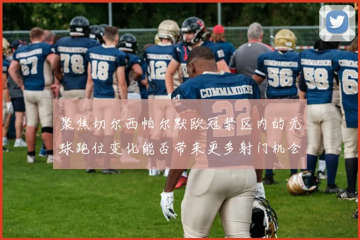 聚焦切尔西帕尔默欧冠禁区内的无球跑位变化能否带来更多射门机会