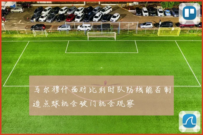 马尔穆什面对比利时队防线能否制造点球机会破门机会观察