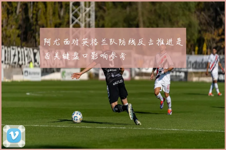 阿尤面对英格兰队防线反击推进是否关键盘口影响参考