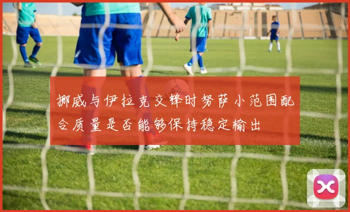 挪威与伊拉克交锋时努萨小范围配合质量是否能够保持稳定输出