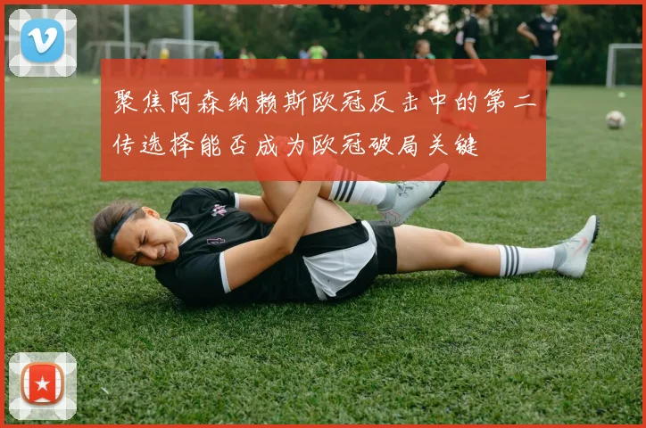 聚焦阿森纳赖斯欧冠反击中的第二传选择能否成为欧冠破局关键