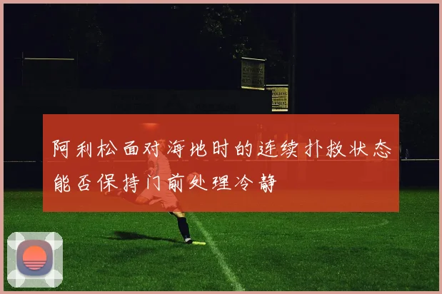 阿利松面对海地时的连续扑救状态能否保持门前处理冷静