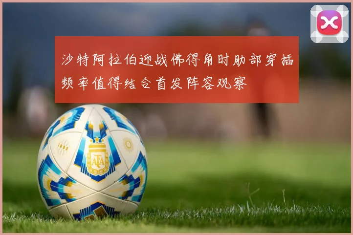 沙特阿拉伯迎战佛得角时肋部穿插频率值得结合首发阵容观察