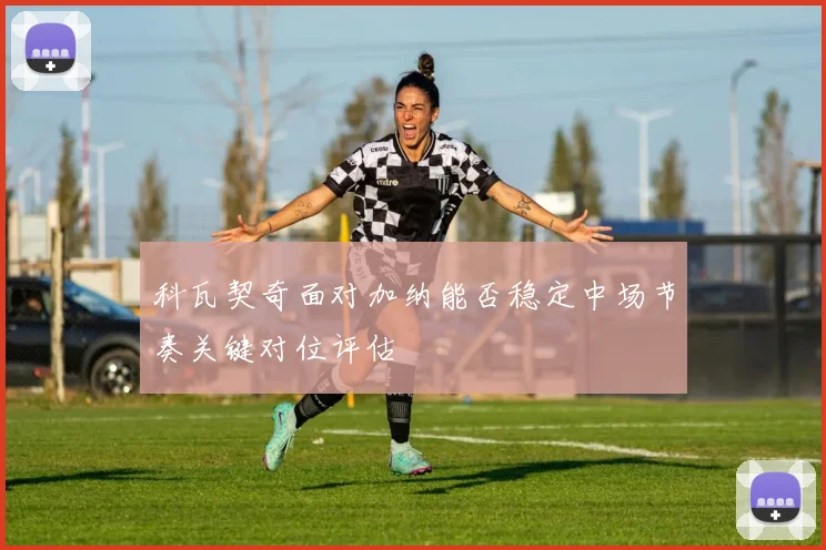 科瓦契奇面对加纳能否稳定中场节奏关键对位评估