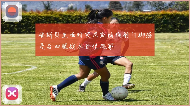 福斯贝里面对突尼斯防线射门脚感是否回暖战术价值观察