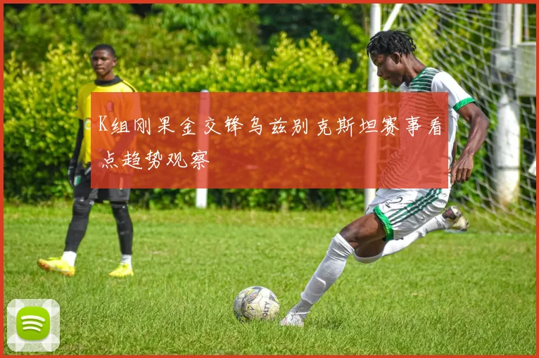 K组刚果金交锋乌兹别克斯坦赛事看点趋势观察
