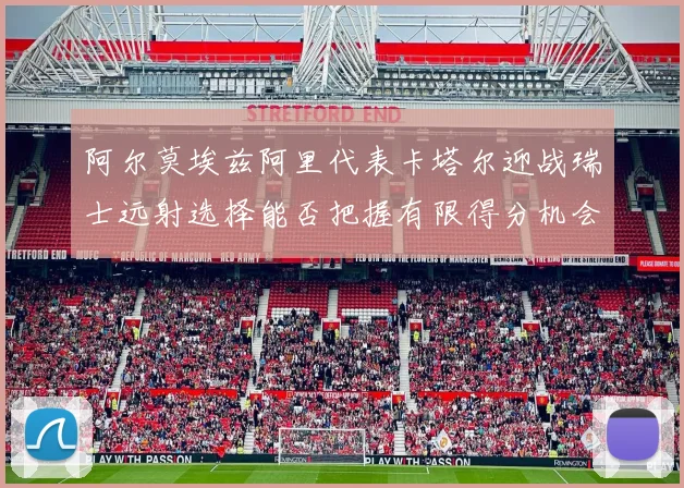 阿尔莫埃兹阿里代表卡塔尔迎战瑞士远射选择能否把握有限得分机会