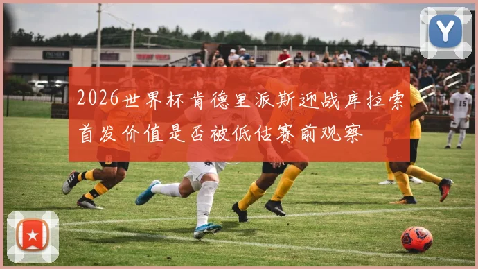 2026世界杯肯德里派斯迎战库拉索首发价值是否被低估赛前观察
