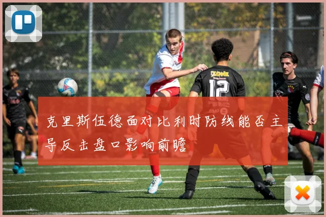 克里斯伍德面对比利时防线能否主导反击盘口影响前瞻