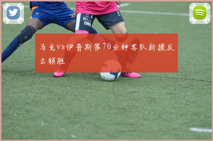 马竞vs伊普斯第70分钟客队新援反击锁胜