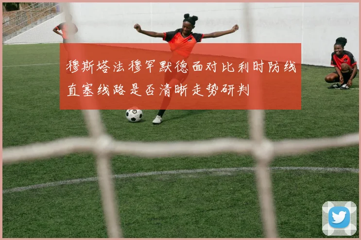 穆斯塔法穆罕默德面对比利时防线直塞线路是否清晰走势研判