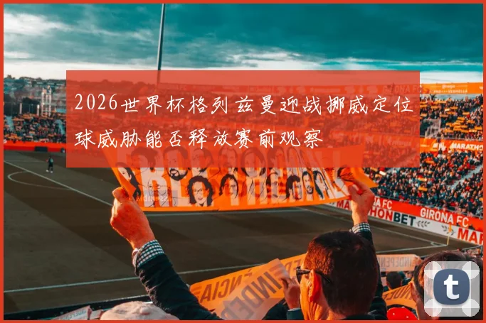2026世界杯格列兹曼迎战挪威定位球威胁能否释放赛前观察