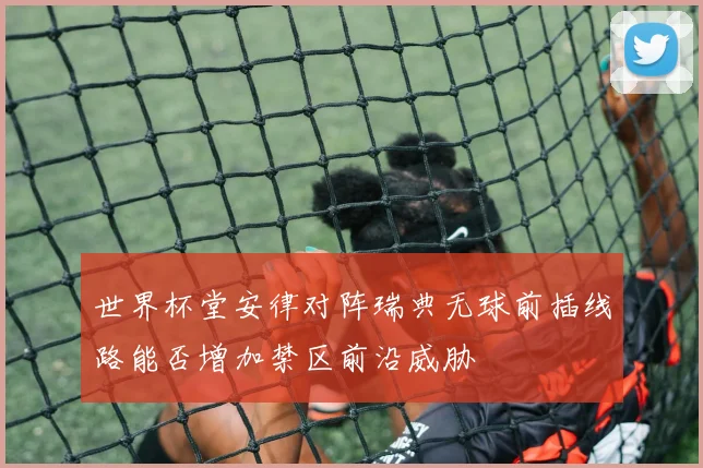 世界杯堂安律对阵瑞典无球前插线路能否增加禁区前沿威胁