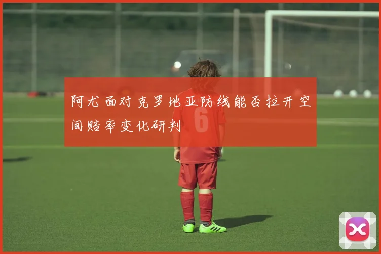 阿尤面对克罗地亚防线能否拉开空间赔率变化研判