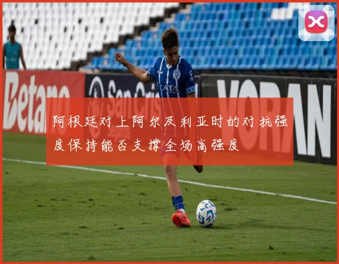 阿根廷对上阿尔及利亚时的对抗强度保持能否支撑全场高强度