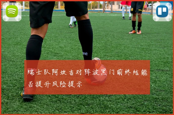 瑞士队阿坎吉对阵波黑门前终结能否提升风险提示