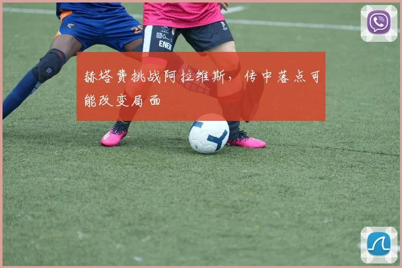 赫塔费挑战阿拉维斯,传中落点可能改变局面