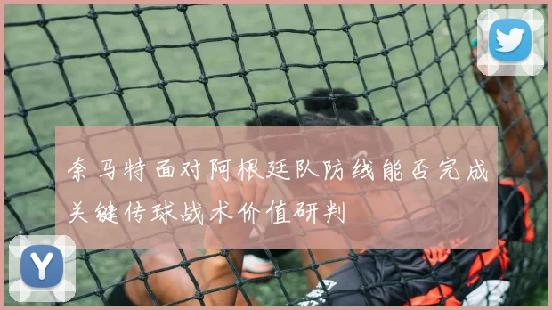 奈马特面对阿根廷队防线能否完成关键传球战术价值研判