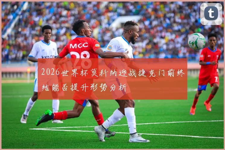 2026世界杯莫科纳迎战捷克门前终结能否提升形势分析