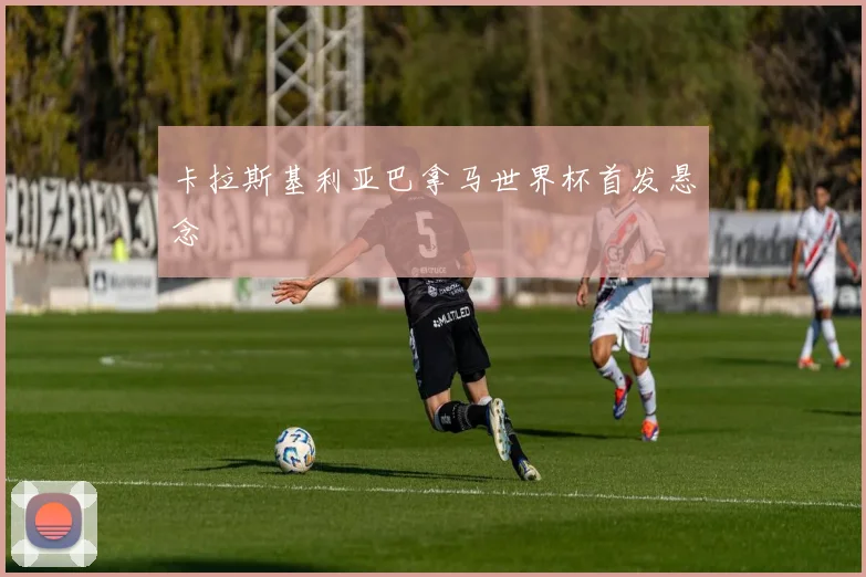 卡拉斯基利亚巴拿马世界杯首发悬念