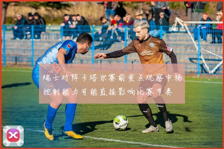 瑞士对阵卡塔尔赛前重点观察中场控制能力可能直接影响比赛节奏