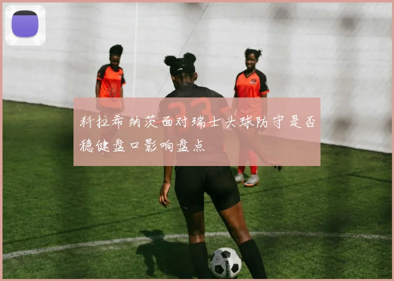 科拉希纳茨面对瑞士头球防守是否稳健盘口影响盘点