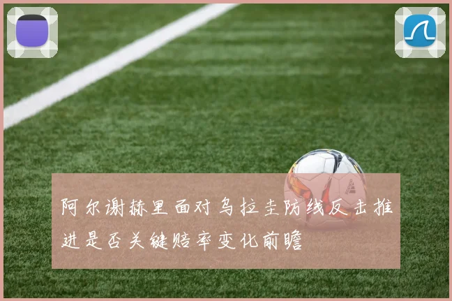 阿尔谢赫里面对乌拉圭防线反击推进是否关键赔率变化前瞻