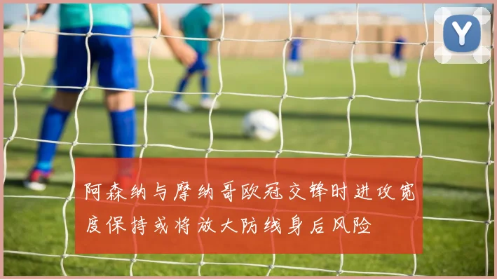 阿森纳与摩纳哥欧冠交锋时进攻宽度保持或将放大防线身后风险