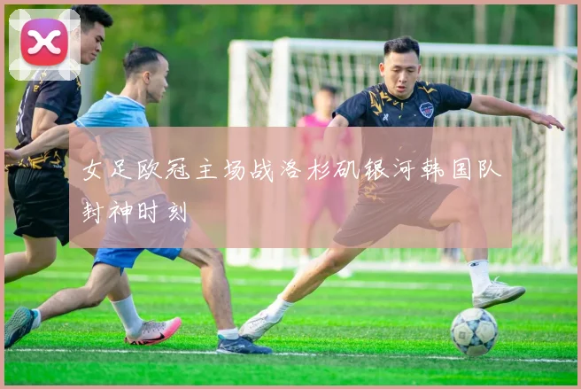 女足欧冠主场战洛杉矶银河韩国队封神时刻