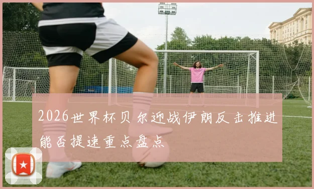 2026世界杯贝尔迎战伊朗反击推进能否提速重点盘点