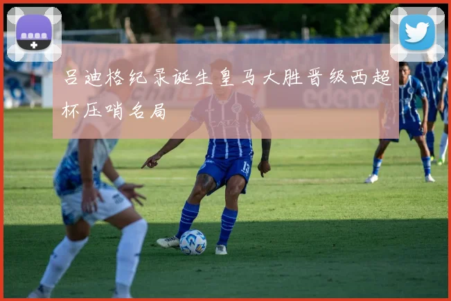 吕迪格纪录诞生皇马大胜晋级西超杯压哨名局