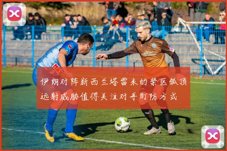 伊朗对阵新西兰塔雷米的禁区弧顶远射威胁值得关注对手盯防方式