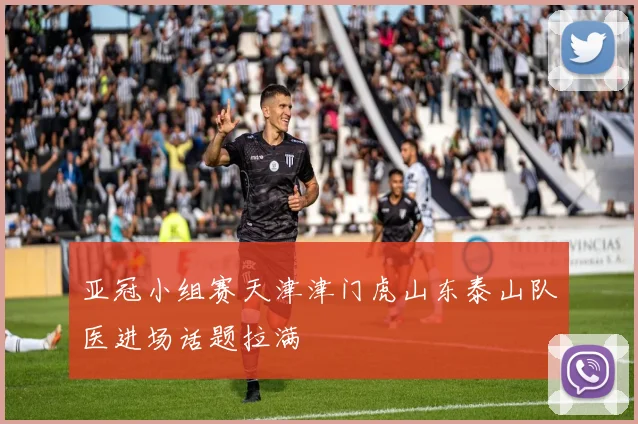 亚冠小组赛天津津门虎山东泰山队医进场话题拉满