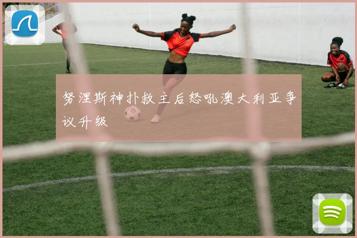 努涅斯神扑救主后怒吼澳大利亚争议升级