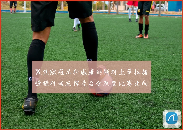 聚焦欧冠尼科威廉姆斯对上萨拉赫强强对话发挥是否会改变比赛走向