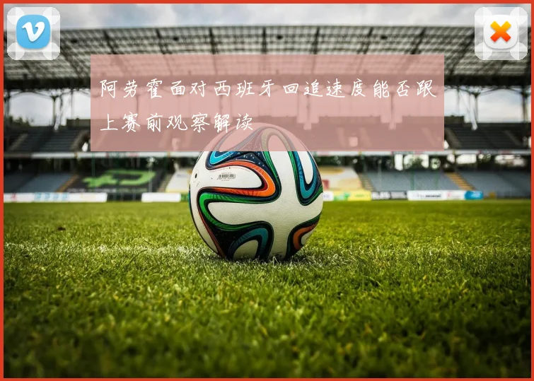 阿劳霍面对西班牙回追速度能否跟上赛前观察解读