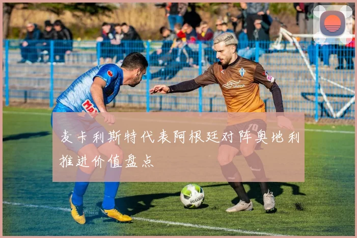 麦卡利斯特代表阿根廷对阵奥地利推进价值盘点