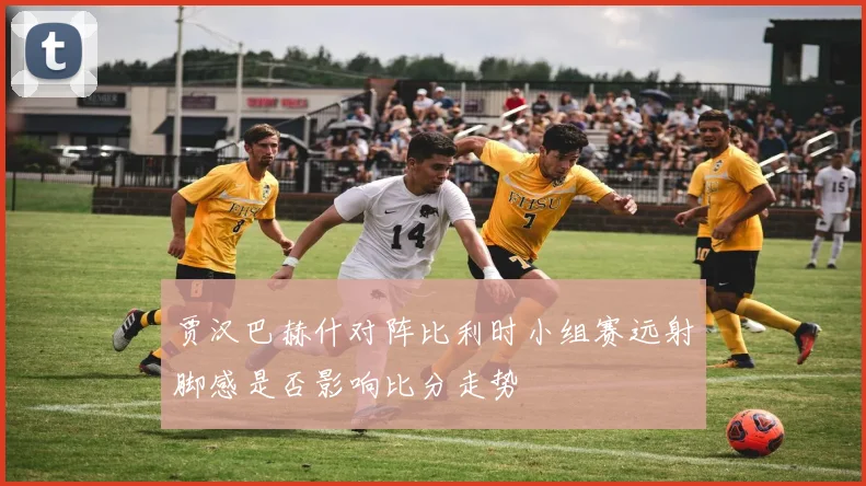 贾汉巴赫什对阵比利时小组赛远射脚感是否影响比分走势