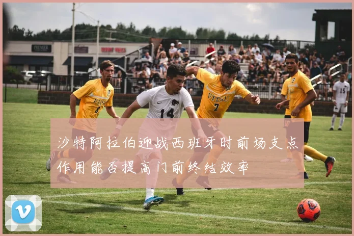 沙特阿拉伯迎战西班牙时前场支点作用能否提高门前终结效率