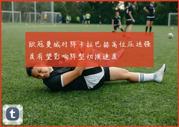 欧冠曼城对阵卡拉巴赫高位压迫强度有望影响阵型切换速度