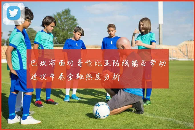 巴坎布面对哥伦比亚防线能否带动进攻节奏金靴热度分析