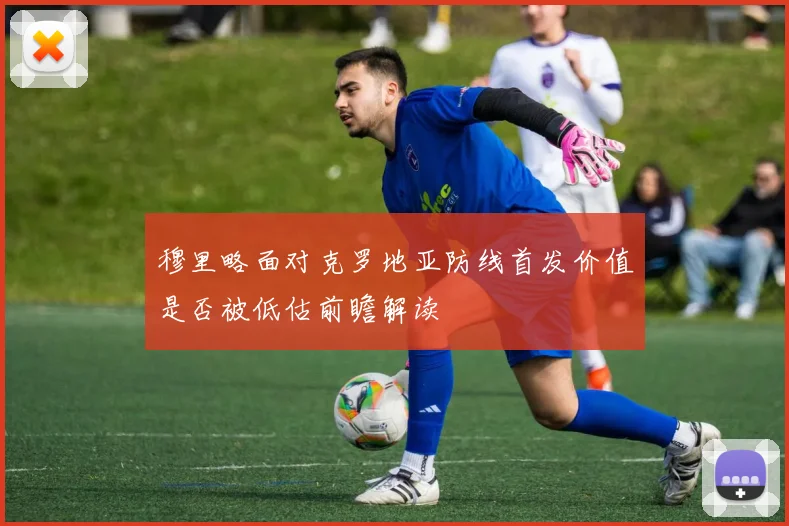 穆里略面对克罗地亚防线首发价值是否被低估前瞻解读
