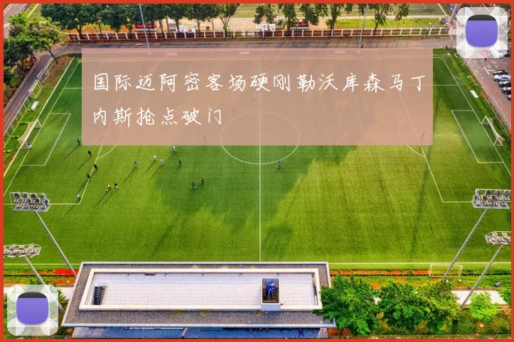 国际迈阿密客场硬刚勒沃库森马丁内斯抢点破门