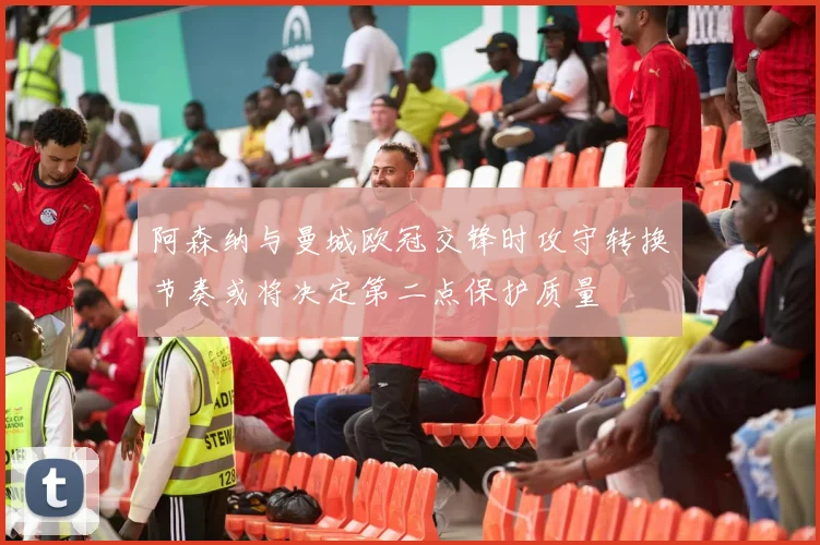阿森纳与曼城欧冠交锋时攻守转换节奏或将决定第二点保护质量
