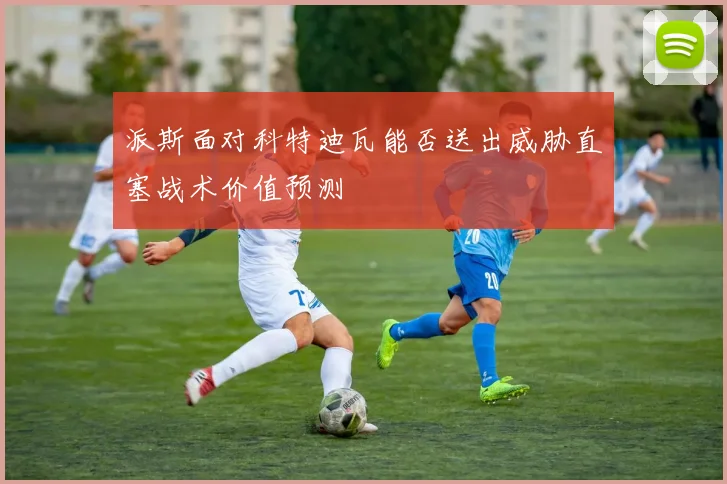 派斯面对科特迪瓦能否送出威胁直塞战术价值预测