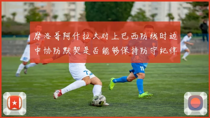 摩洛哥阿什拉夫对上巴西防线时边中协防默契是否能够保持防守纪律